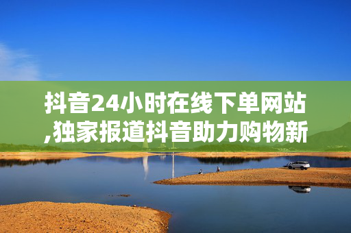 抖音24小时在线下单网站,独家报道抖音助力购物新体验：24小时在线下单网站上线！！